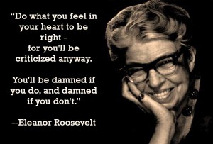 I love this quote from Eleanor Roosevelt. “Do what you feel in your heart to be right – for you’ll be criticized anyway. You’ll be damned if you do, and damned if you don’t.”